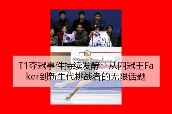 T1夺冠事件持续发酵：从四冠王Faker到新生代挑战者的无限话题